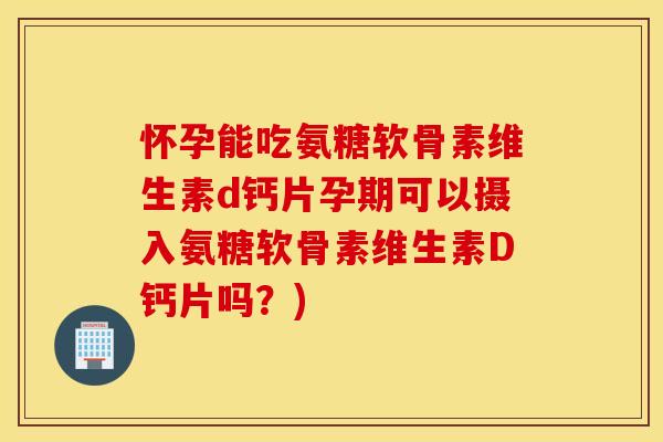 怀孕能吃氨糖软骨素维生素d钙片孕期可以摄入氨糖软骨素维生素D钙片吗？)