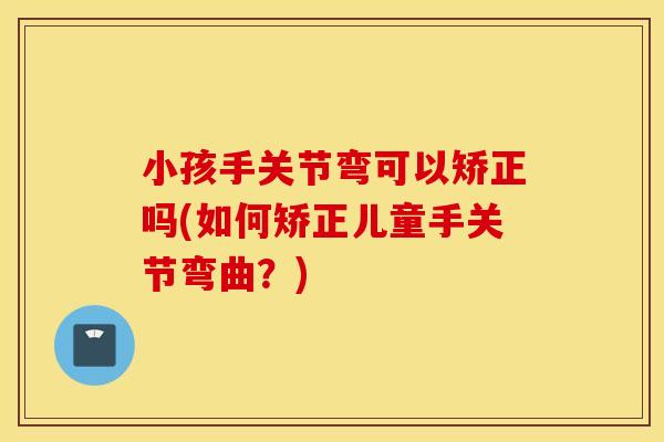 小孩手关节弯可以矫正吗(如何矫正儿童手关节弯曲？)
