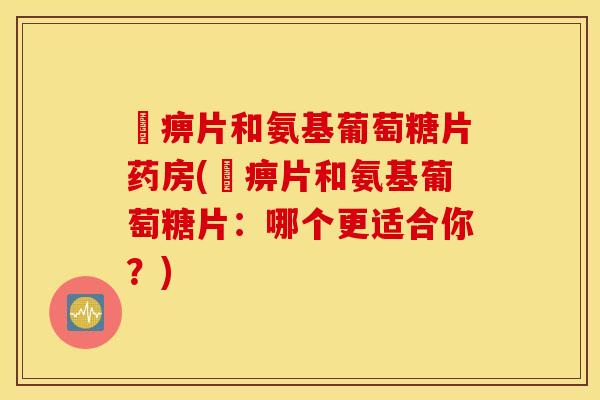 尪痹片和氨基葡萄糖片药房(尪痹片和氨基葡萄糖片：哪个更适合你？)