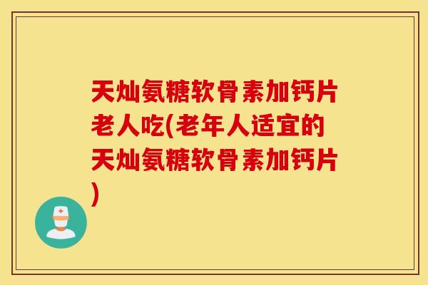 天灿氨糖软骨素加钙片老人吃(老年人适宜的天灿氨糖软骨素加钙片)