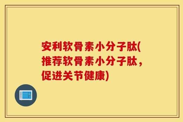 安利软骨素小分子肽(推荐软骨素小分子肽，促进关节健康)