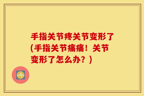 手指关节疼关节变形了(手指关节痛痛！关节变形了怎么办？)