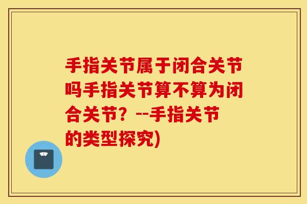 手指关节属于闭合关节吗手指关节算不算为闭合关节？--手指关节的类型探究)
