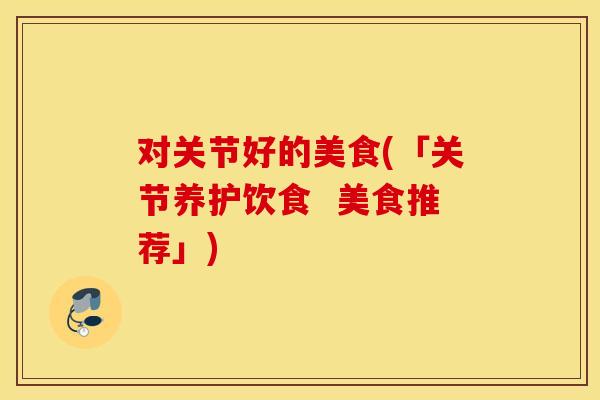 对关节好的美食(「关节养护饮食  美食推荐」)