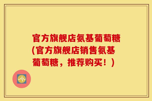 官方旗舰店氨基葡萄糖(官方旗舰店销售氨基葡萄糖，推荐购买！)