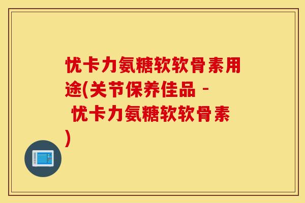 忧卡力氨糖软软骨素用途(关节保养佳品 - 忧卡力氨糖软软骨素)