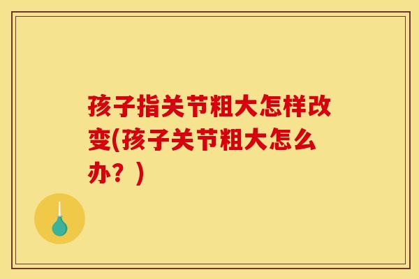 孩子指关节粗大怎样改变(孩子关节粗大怎么办?) 孩子指关节粗大怎样改变(孩子关节粗大怎么办?)