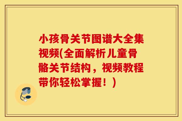 小孩骨关节图谱大全集视频(全面解析儿童骨骼关节结构，视频教程带你轻松掌握！)