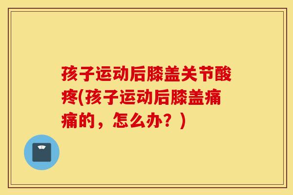 孩子运动后膝盖关节酸疼(孩子运动后膝盖痛痛的，怎么办？)