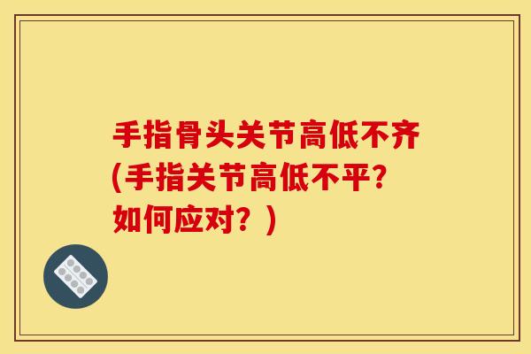 手指骨头关节高低不齐(手指关节高低不平？如何应对？)