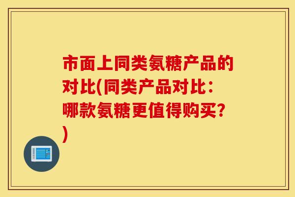 市面上同类氨糖产品的对比(同类产品对比：哪款氨糖更值得购买？)