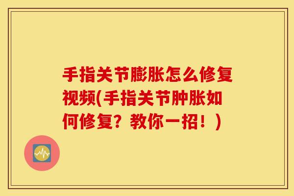 手指关节膨胀怎么修复视频(手指关节肿胀如何修复？教你一招！)