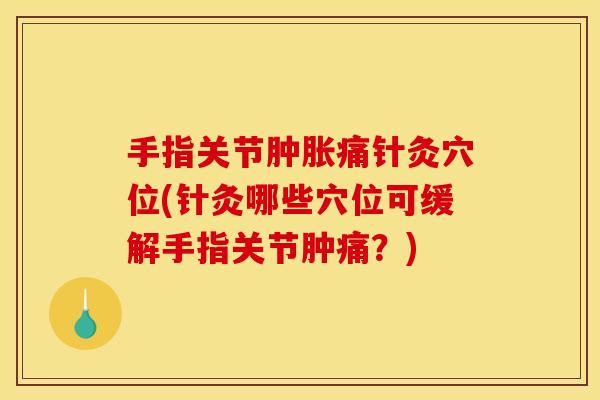 手指关节肿胀痛针灸穴位(针灸哪些穴位可缓解手指关节肿痛？)
