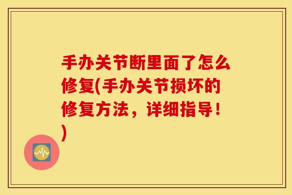 手办关节断里面了怎么修复(手办关节损坏的修复方法，详细指导！)