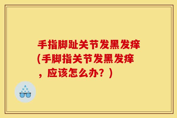 手指脚趾关节发黑发痒(手脚指关节发黑发痒，应该怎么办？)