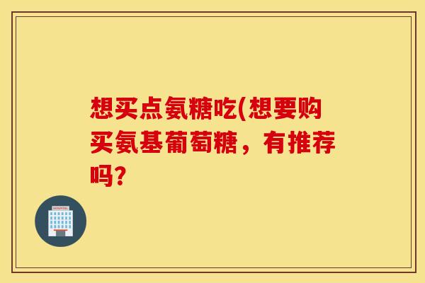 想买点氨糖吃(想要购买氨基葡萄糖，有推荐吗？