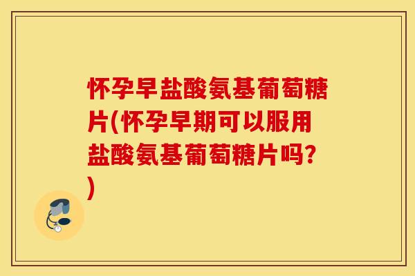 怀孕早盐酸氨基葡萄糖片(怀孕早期可以服用盐酸氨基葡萄糖片吗？)
