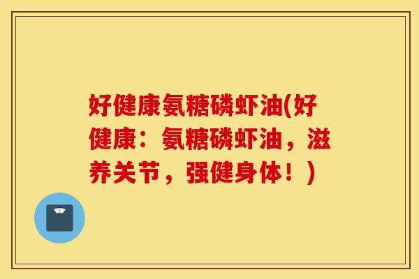 好健康氨糖磷虾油(好健康：氨糖磷虾油，滋养关节，强健身体！)