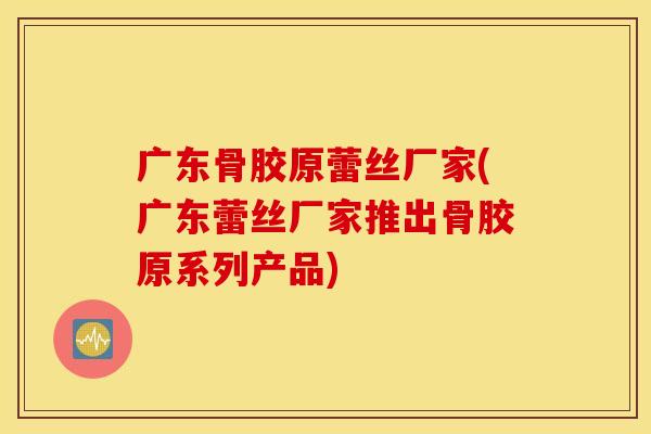 广东骨胶原蕾丝厂家(广东蕾丝厂家推出骨胶原系列产品)
