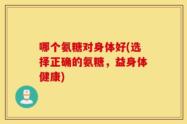哪个氨糖对身体好(选择正确的氨糖,益身体健康) 哪个氨糖对身体好(选择正确的氨糖,益身体健康)