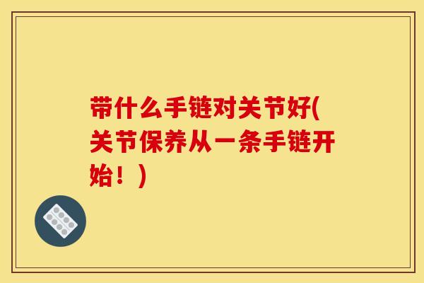 带什么手链对关节好(关节保养从一条手链开始!) 带什么手链对关节好(关节保养从一条手链开始!)
