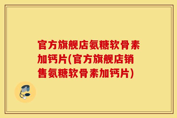 官方旗舰店氨糖软骨素加钙片(官方旗舰店销售氨糖软骨素加钙片)