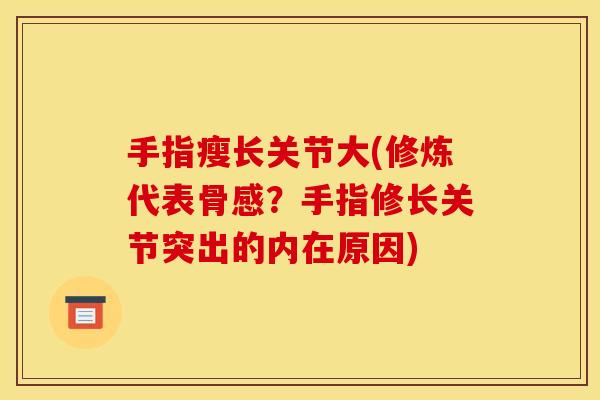 手指瘦长关节大(修炼代表骨感？手指修长关节突出的内在原因)
