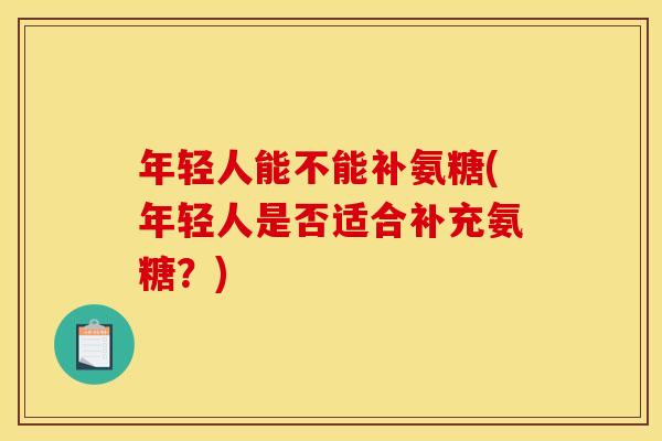 年轻人能不能补氨糖(年轻人是否适合补充氨糖?) 年轻人能不能补氨糖(年轻人是否适合补充氨糖?)