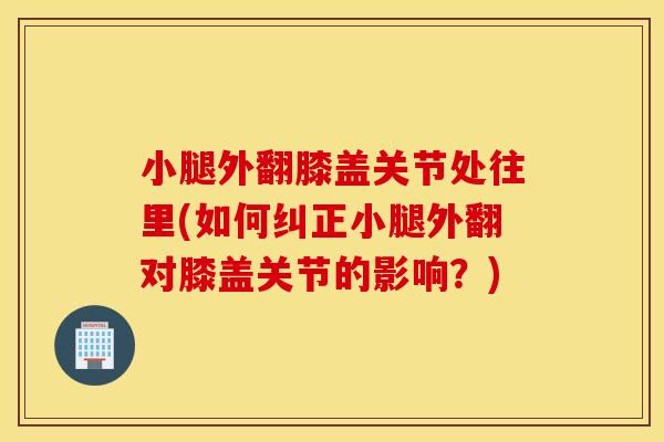 小腿外翻膝盖关节处往里(如何纠正小腿外翻对膝盖关节的影响？)