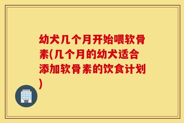 幼犬几个月开始喂软骨素(几个月的幼犬适合添加软骨素的饮食计划)