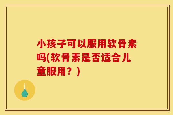 小孩子可以服用软骨素吗(软骨素是否适合儿童服用？)