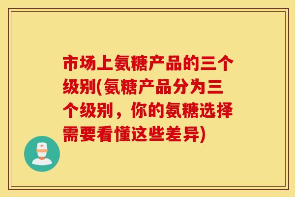 市场上氨糖产品的三个级别(氨糖产品分为三个级别，你的氨糖选择需要看懂这些差异)