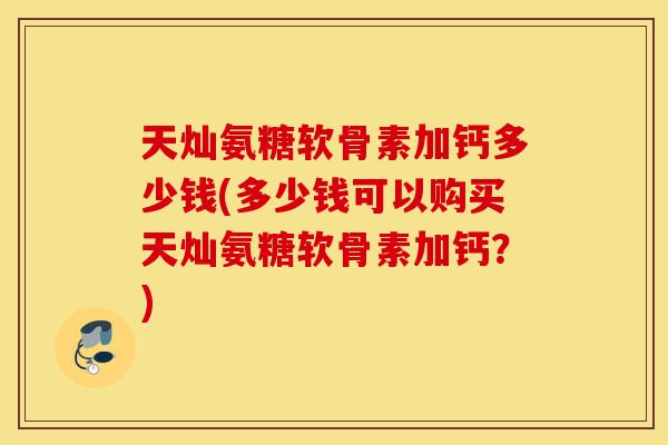 天灿氨糖软骨素加钙多少钱(多少钱可以购买天灿氨糖软骨素加钙？)