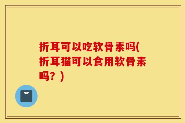 折耳可以吃软骨素吗(折耳猫可以食用软骨素吗?) 折耳可以吃软骨素吗(折耳猫可以食用软骨素吗?)
