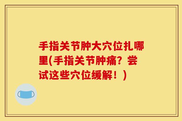 手指关节肿大穴位扎哪里(手指关节肿痛？尝试这些穴位缓解！)