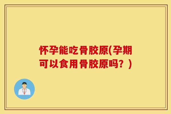 怀孕能吃骨胶原(孕期可以食用骨胶原吗？)