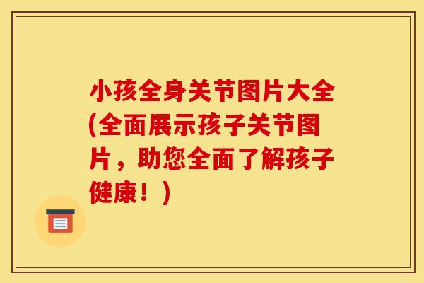 小孩全身关节图片大全(全面展示孩子关节图片，助您全面了解孩子健康！)