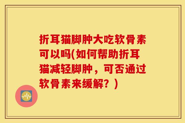 折耳猫脚肿大吃软骨素可以吗(如何帮助折耳猫减轻脚肿，可否通过软骨素来缓解？)