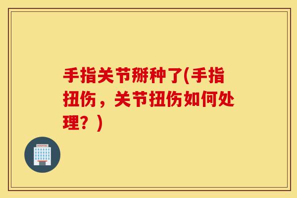 手指关节掰种了(手指扭伤，关节扭伤如何处理？)