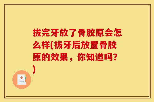 拔完牙放了骨胶原会怎么样(拔牙后放置骨胶原的效果，你知道吗？)