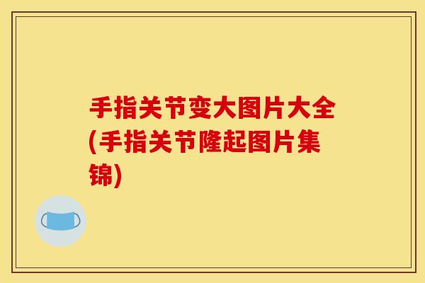 手指关节变大图片大全(手指关节隆起图片集锦)