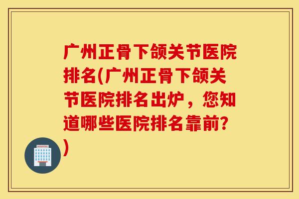 广州正骨下颌关节医院排名(广州正骨下颌关节医院排名出炉，您知道哪些医院排名靠前？)
