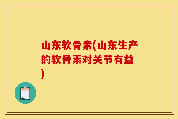 山东软骨素(山东生产的软骨素对关节有益　)