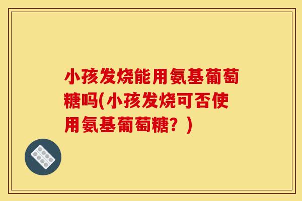 小孩发烧能用氨基葡萄糖吗(小孩发烧可否使用氨基葡萄糖？)