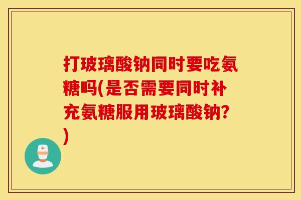 打玻璃酸钠同时要吃氨糖吗(是否需要同时补充氨糖服用玻璃酸钠？)