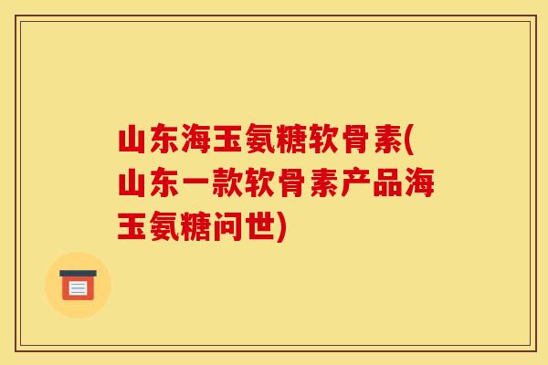 山东海玉氨糖软骨素(山东一款软骨素产品海玉氨糖问世)