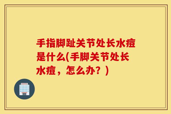 手指脚趾关节处长水痘是什么(手脚关节处长水痘，怎么办？)