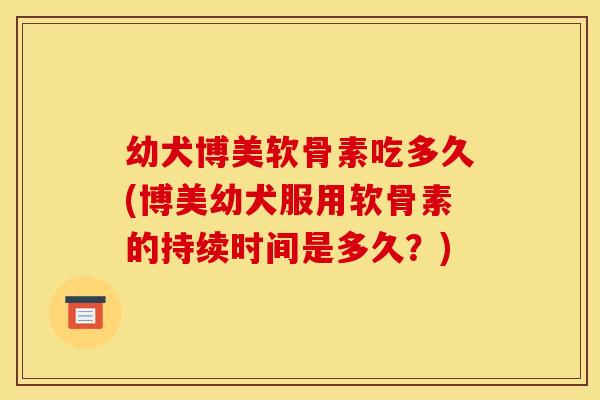 幼犬博美软骨素吃多久(博美幼犬服用软骨素的持续时间是多久？)