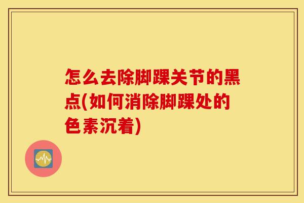 怎么去除脚踝关节的黑点(如何消除脚踝处的色素沉着)