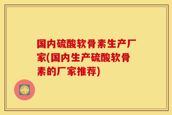 国内硫酸软骨素生产厂家(国内生产硫酸软骨素的厂家推荐)